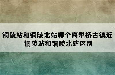 铜陵站和铜陵北站哪个离犁桥古镇近 铜陵站和铜陵北站区别